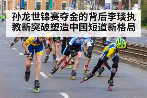 孙龙世锦赛夺金的背后李琰执教新突破塑造中国短道新格局
