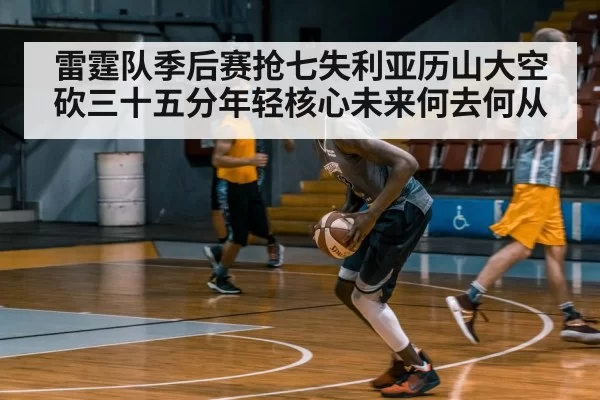 雷霆队季后赛抢七失利亚历山大空砍三十五分年轻核心未来何去何从