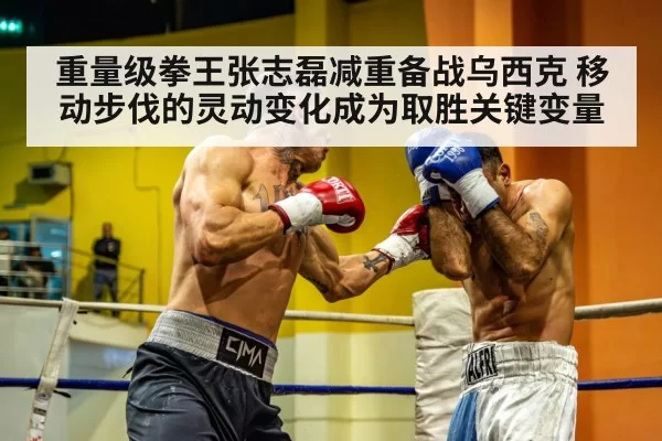 重量级拳王张志磊减重备战乌西克 移动步伐的灵动变化成为取胜关键变量