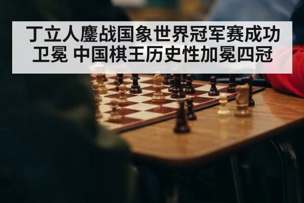 丁立人鏖战国象世界冠军赛成功卫冕 中国棋王历史性加冕四冠